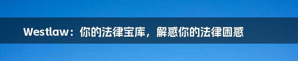 Westlaw:你的法律宝库,解惑你的法律困惑