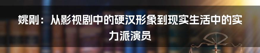 姚刚:从影视剧中的硬汉形象到现实生活中的实力派演员
