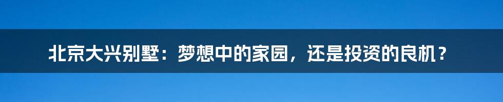 北京大兴别墅:梦想中的家园,还是投资的良机?