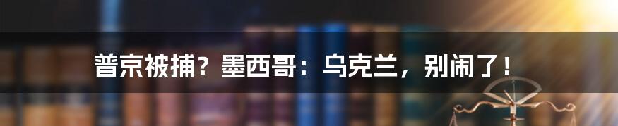 普京被捕?墨西哥:乌克兰,别闹了!