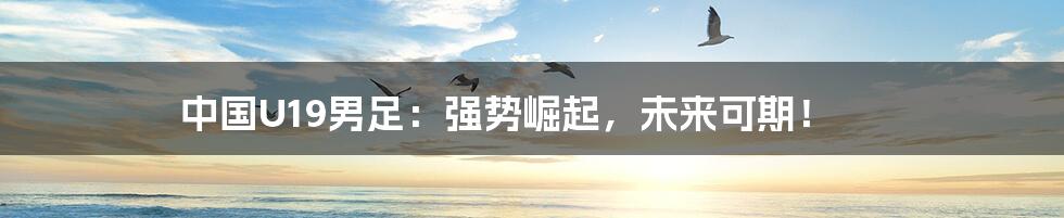 中国U19男足:强势崛起,未来可期!
