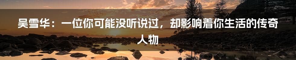 吴雪华:一位你可能没听说过,却影响着你生活的传奇人物