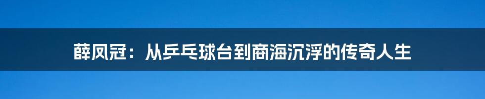 薛凤冠:从乒乓球台到商海沉浮的传奇人生