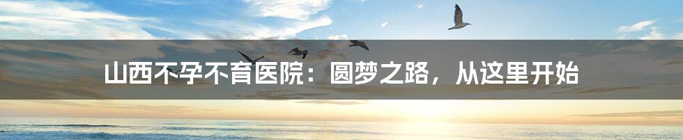 山西不孕不育医院:圆梦之路,从这里开始