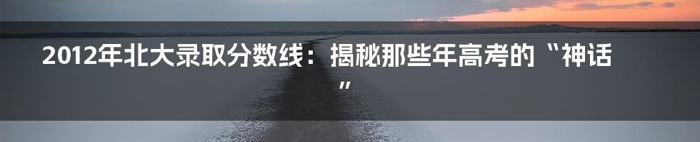 2012年北大录取分数线:揭秘那些年高考的“神话”