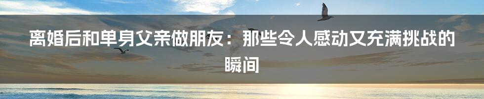 离婚后和单身父亲做朋友:那些令人感动又充满挑战的瞬间