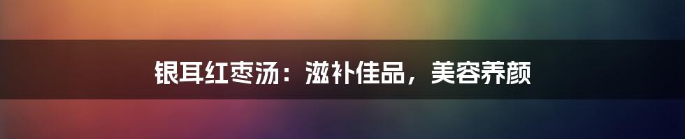 银耳红枣汤:滋补佳品,美容养颜