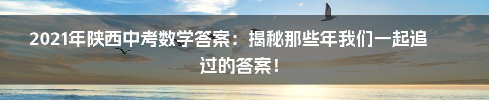 2021年陕西中考数学答案:揭秘那些年我们一起追过的答案!