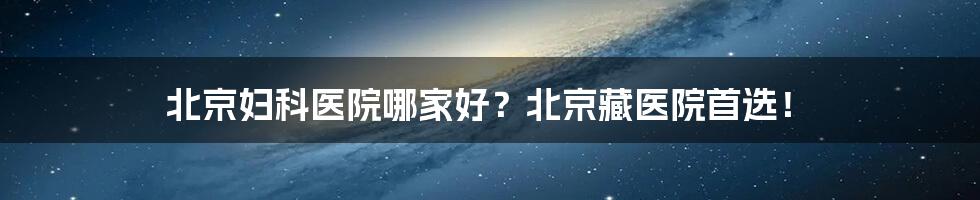 北京妇科医院哪家好？北京藏医院首选！