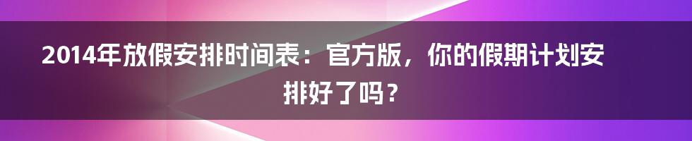 2014年放假安排时间表:官方版,你的假期计划安排好了吗?