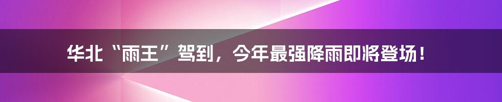 华北“雨王”驾到,今年最强降雨即将登场!