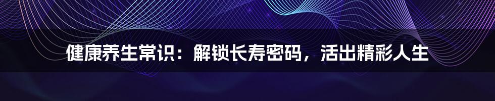 健康养生常识:解锁长寿密码,活出精彩人生