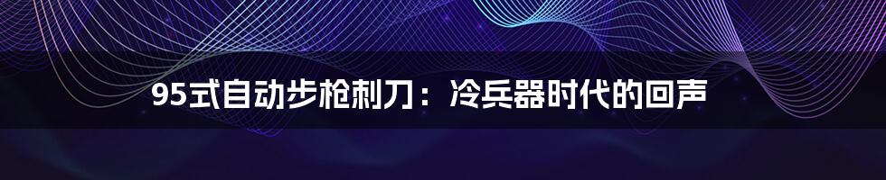 95式自动步枪刺刀:冷兵器时代的回声
