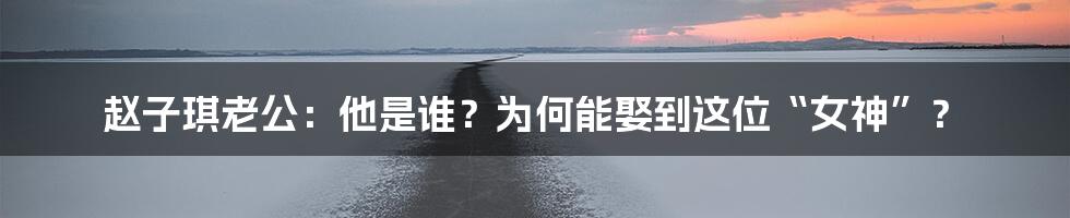 赵子琪老公：他是谁？为何能娶到这位“女神”？