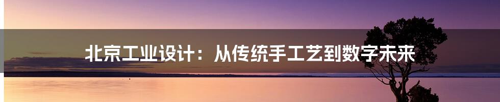 北京工业设计:从传统手工艺到数字未来