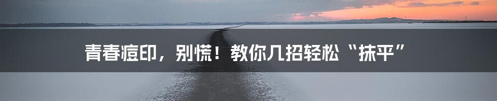 青春痘印,别慌!教你几招轻松“抹平”