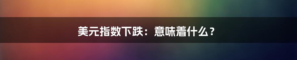 美元指数下跌:意味着什么?