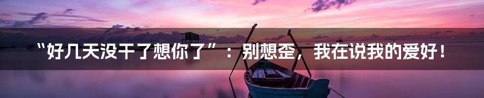 “好几天没干了想你了”:别想歪,我在说我的爱好!