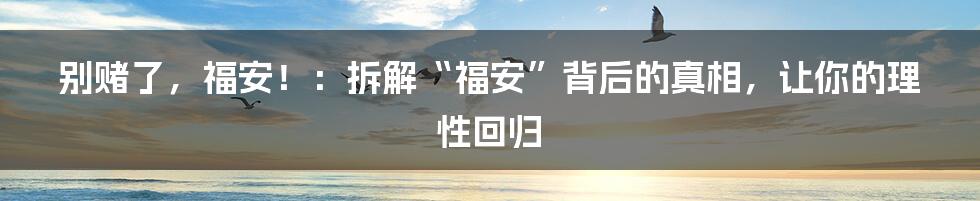 别赌了,福安!:拆解“福安”背后的真相,让你的理性回归