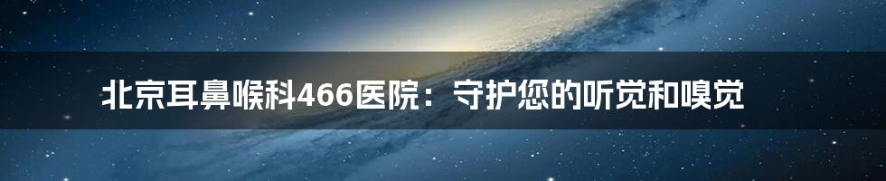 北京耳鼻喉科466医院：守护您的听觉和嗅觉