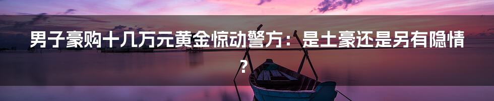 男子豪购十几万元黄金惊动警方:是土豪还是另有隐情?
