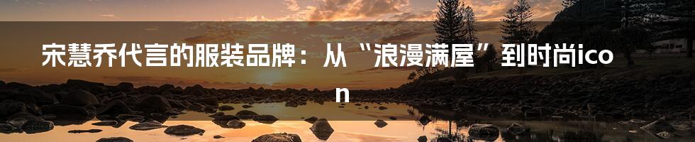 宋慧乔代言的服装品牌：从“浪漫满屋”到时尚icon