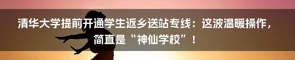 清华大学提前开通学生返乡送站专线:这波温暖操作,简直是“神仙学校”!