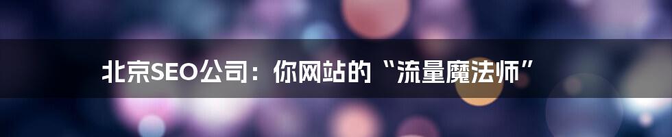北京SEO公司:你网站的“流量魔法师”