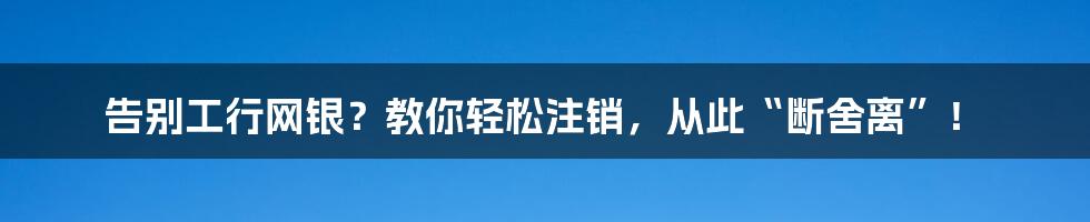 告别工行网银？教你轻松注销，从此“断舍离”！