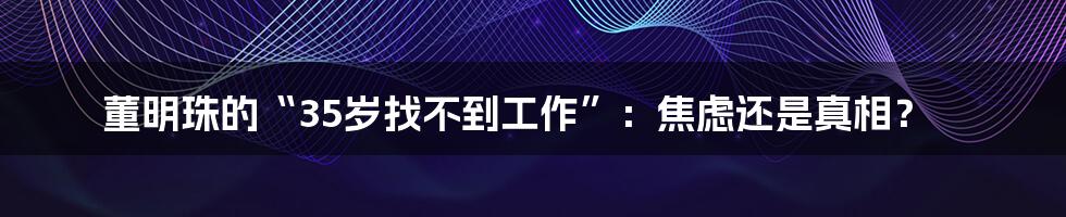 董明珠的“35岁找不到工作”:焦虑还是真相?