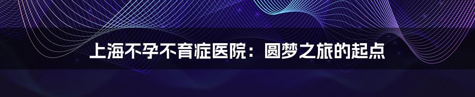 上海不孕不育症医院:圆梦之旅的起点