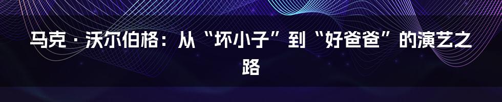 马克·沃尔伯格:从“坏小子”到“好爸爸”的演艺之路