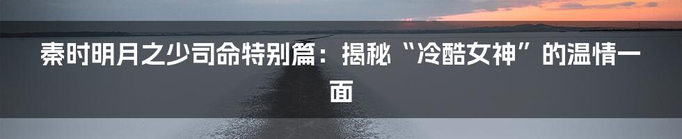 秦时明月之少司命特别篇:揭秘“冷酷女神”的温情一面