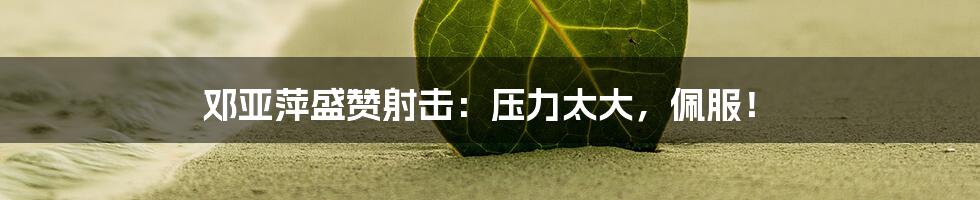 邓亚萍盛赞射击：压力太大，佩服！