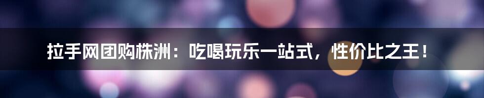 拉手网团购株洲:吃喝玩乐一站式,性价比之王!