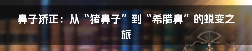 鼻子矫正:从“猪鼻子”到“希腊鼻”的蜕变之旅