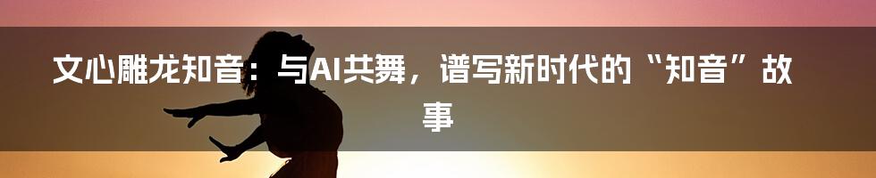 文心雕龙知音:与AI共舞,谱写新时代的“知音”故事