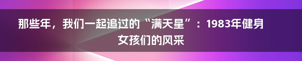 那些年,我们一起追过的“满天星”:1983年健身女孩们的风采