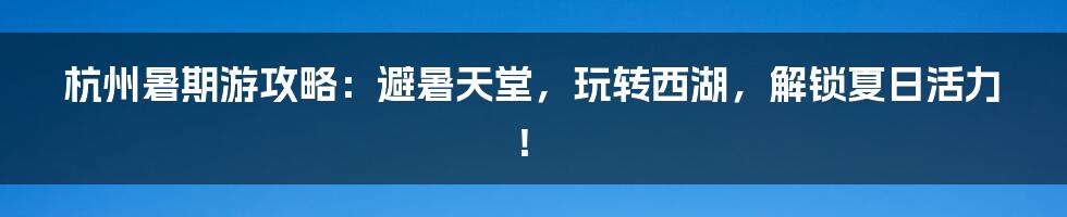 杭州暑期游攻略:避暑天堂,玩转西湖,解锁夏日活力!