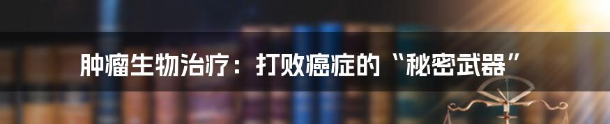 肿瘤生物治疗:打败癌症的“秘密武器”