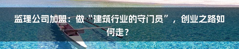 监理公司加盟:做“建筑行业的守门员”,创业之路如何走?