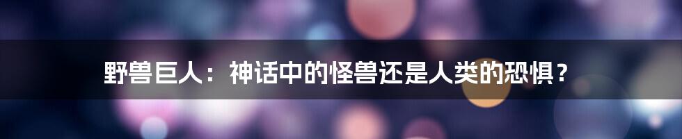 野兽巨人：神话中的怪兽还是人类的恐惧？