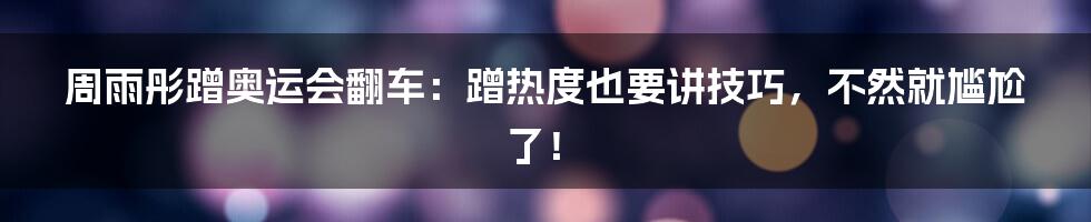 周雨彤蹭奥运会翻车:蹭热度也要讲技巧,不然就尴尬了!