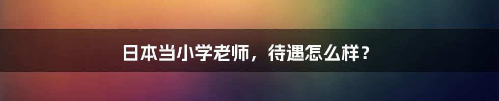 日本当小学老师,待遇怎么样?