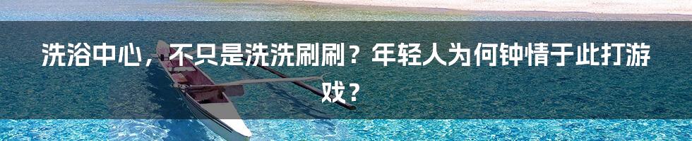 洗浴中心,不只是洗洗刷刷?年轻人为何钟情于此打游戏?