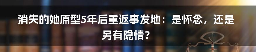 消失的她原型5年后重返事发地:是怀念,还是另有隐情?
