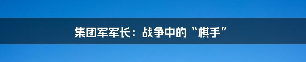 集团军军长:战争中的“棋手”