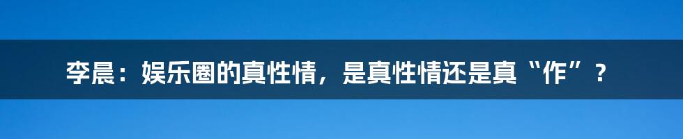 李晨：娱乐圈的真性情，是真性情还是真“作”？