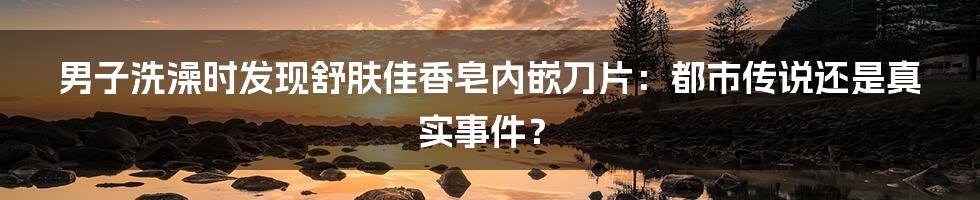 男子洗澡时发现舒肤佳香皂内嵌刀片:都市传说还是真实事件?