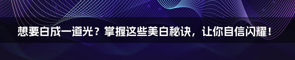 想要白成一道光?掌握这些美白秘诀,让你自信闪耀!
